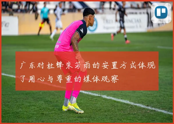 广东对杜锋朱芳雨的安置方式体现了用心与尊重的媒体观察