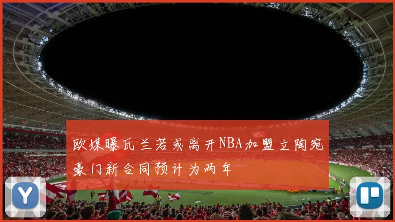 欧媒曝瓦兰若或离开NBA加盟立陶宛豪门新合同预计为两年