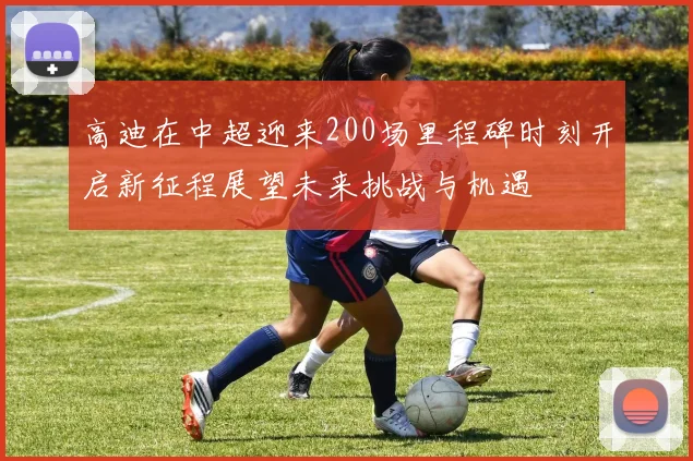 高迪在中超迎来200场里程碑时刻开启新征程展望未来挑战与机遇