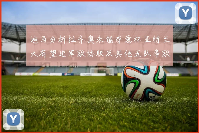 迪马分析拉齐奥未能夺意杯亚特兰大有望进军欧协联及其他五队争欧联资格