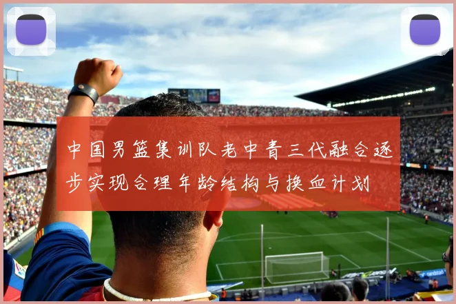 中国男篮集训队老中青三代融合逐步实现合理年龄结构与换血计划