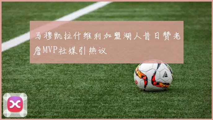 马穆凯拉什维利加盟湖人昔日赞老詹MVP社媒引热议