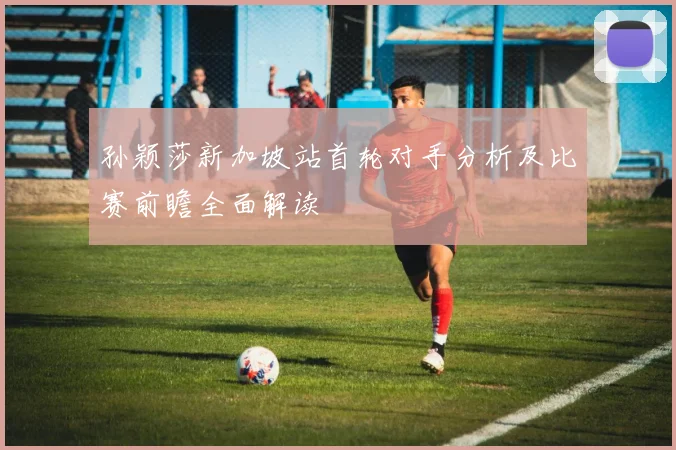 孙颖莎新加坡站首轮对手分析及比赛前瞻全面解读