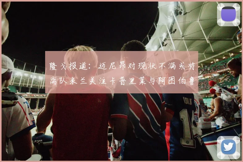 隆戈报道：迈尼昂对现状不满或将离队米兰关注卡普里莱与阿图伯鲁转会动态