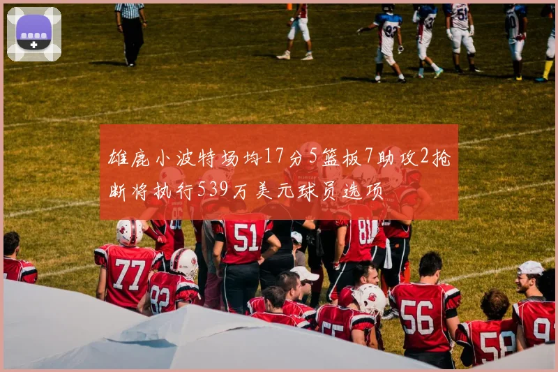雄鹿小波特场均17分5篮板7助攻2抢断将执行539万美元球员选项
