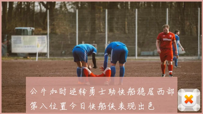 公牛加时逆转勇士助快船稳居西部第八位置今日快船侠表现出色