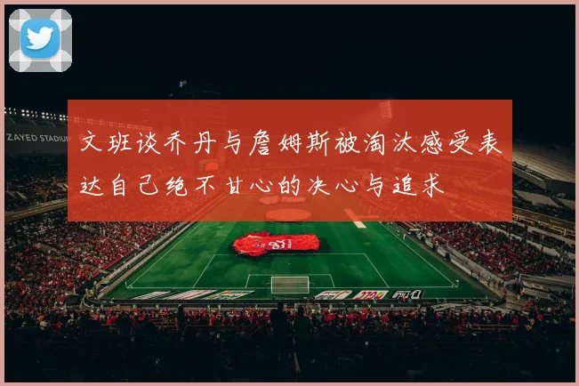 文班谈乔丹与詹姆斯被淘汰感受表达自己绝不甘心的决心与追求
