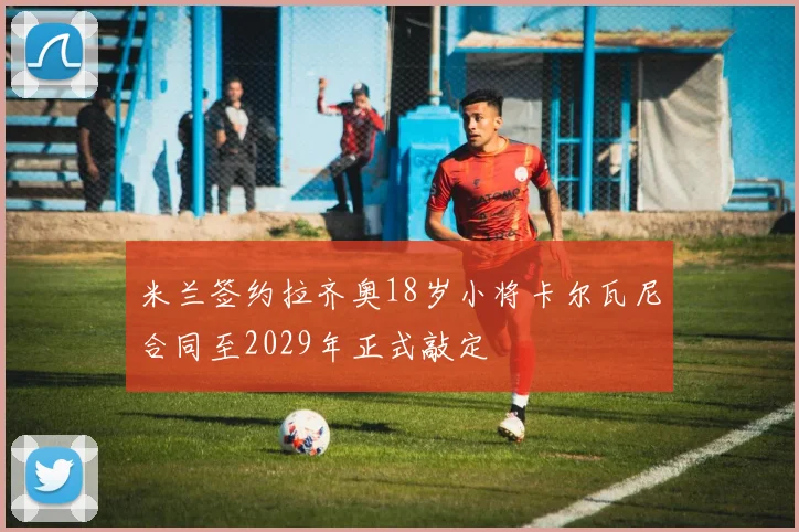 米兰签约拉齐奥18岁小将卡尔瓦尼合同至2029年正式敲定