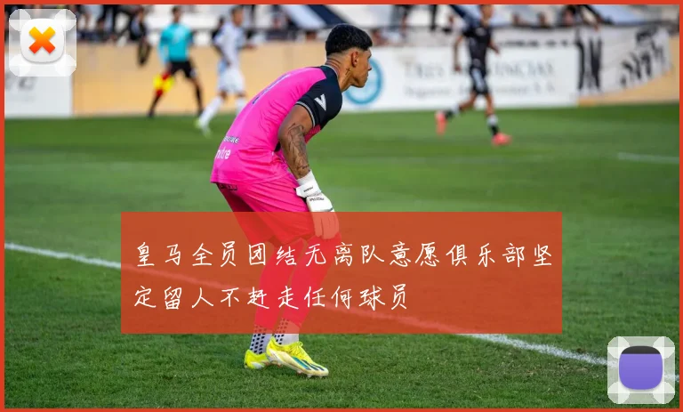 皇马全员团结无离队意愿俱乐部坚定留人不赶走任何球员
