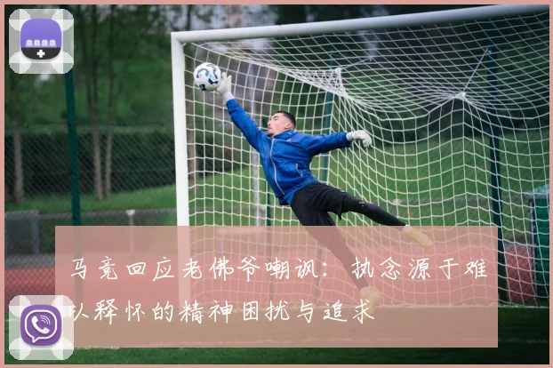 马竞回应老佛爷嘲讽：执念源于难以释怀的精神困扰与追求