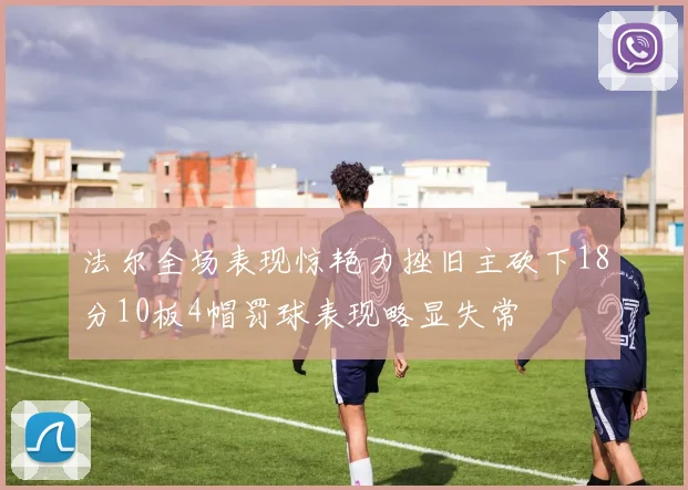法尔全场表现惊艳力挫旧主砍下18分10板4帽罚球表现略显失常