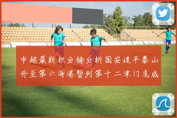 中超最新积分榜分析国安追平泰山升至第六海港暂列第十二津门虎成功摆脱垫底困境