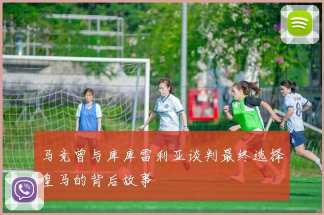 马竞曾与库库雷利亚谈判最终选择皇马的背后故事