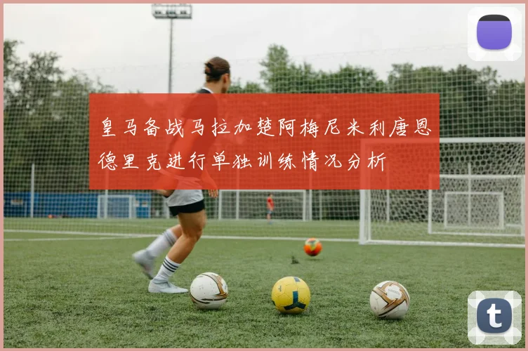 皇马备战马拉加楚阿梅尼米利唐恩德里克进行单独训练情况分析