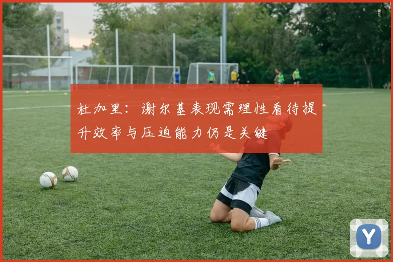 杜加里：谢尔基表现需理性看待提升效率与压迫能力仍是关键