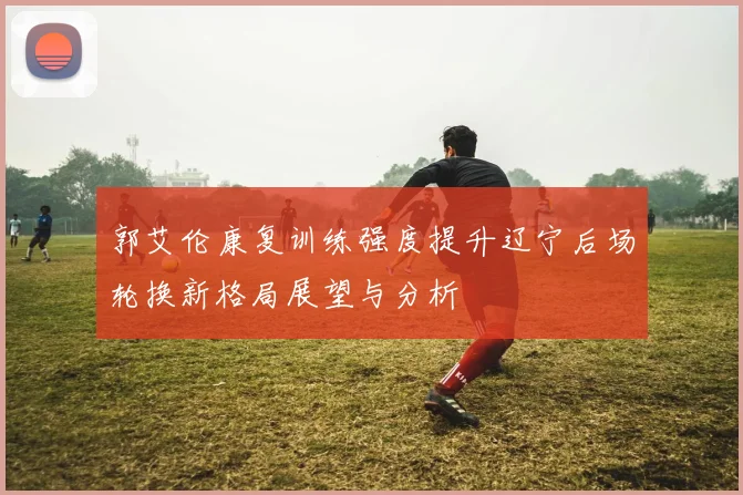 郭艾伦康复训练强度提升辽宁后场轮换新格局展望与分析