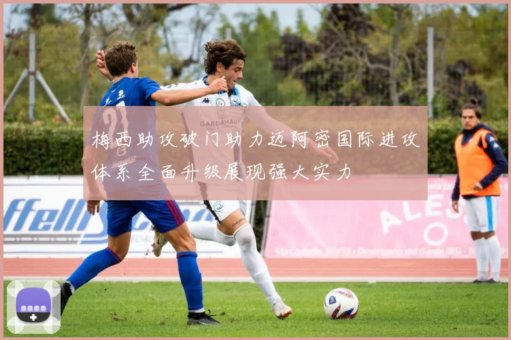 梅西助攻破门助力迈阿密国际进攻体系全面升级展现强大实力
