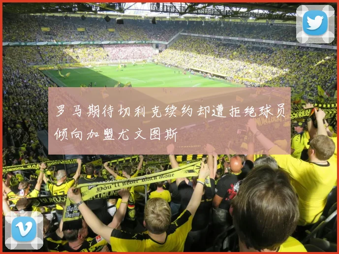 罗马期待切利克续约却遭拒绝球员倾向加盟尤文图斯