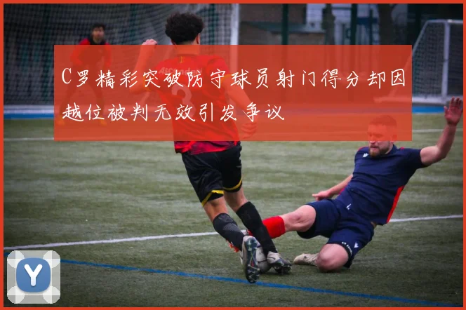 C罗精彩突破防守球员射门得分却因越位被判无效引发争议