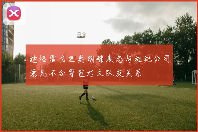迪格雷戈里奥明确表态与经纪公司意见不合尊重尤文队友关系