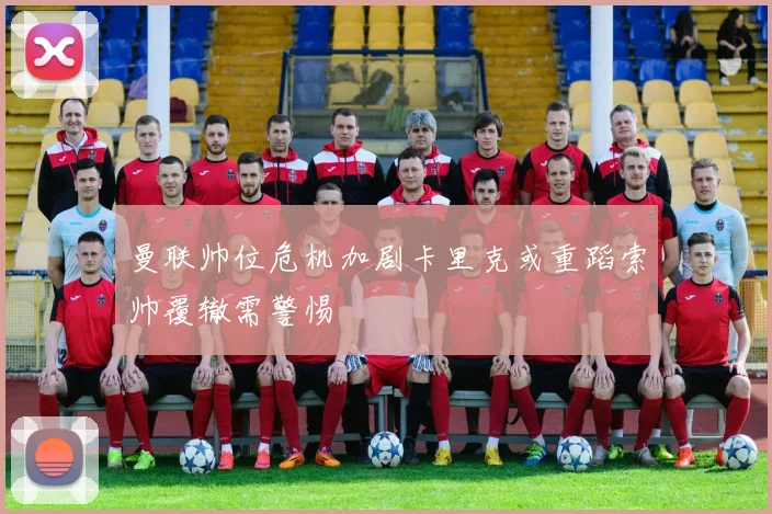 曼联帅位危机加剧卡里克或重蹈索帅覆辙需警惕