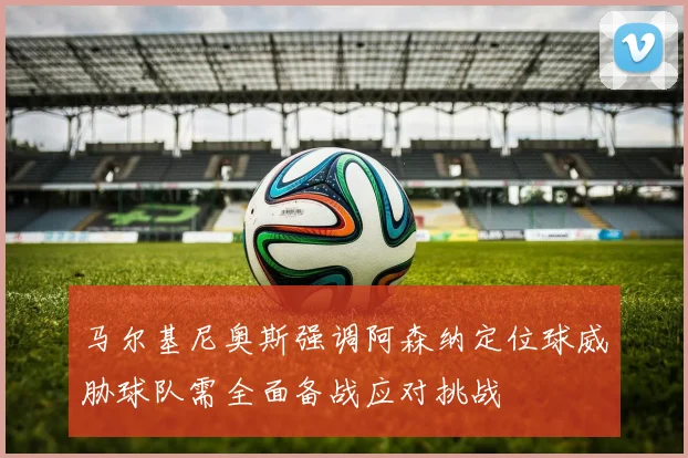 马尔基尼奥斯强调阿森纳定位球威胁球队需全面备战应对挑战