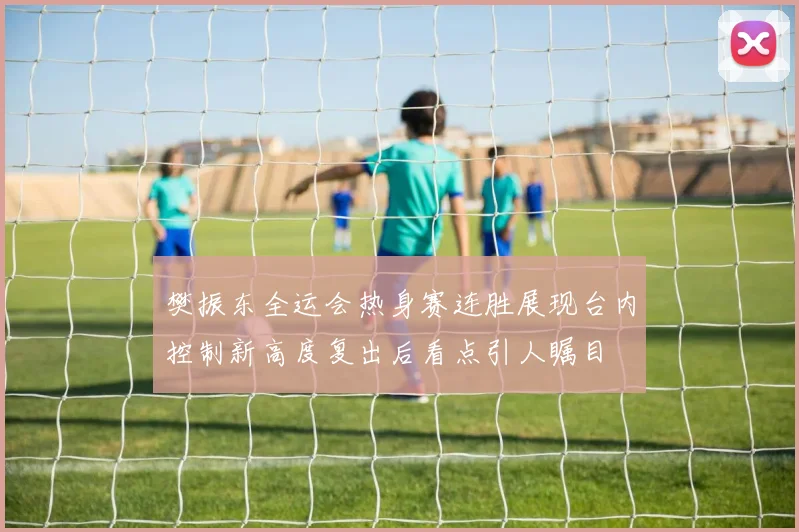 樊振东全运会热身赛连胜展现台内控制新高度复出后看点引人瞩目