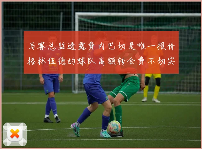 马赛总监透露费内巴切是唯一报价格林伍德的球队高额转会费不切实际