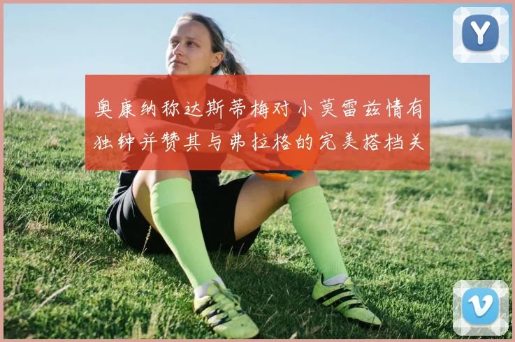 奥康纳称达斯蒂梅对小莫雷兹情有独钟并赞其与弗拉格的完美搭档关系