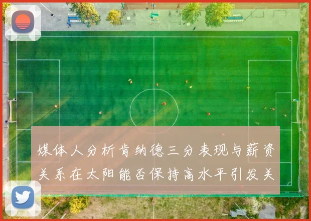 媒体人分析肯纳德三分表现与薪资关系在太阳能否保持高水平引发关注