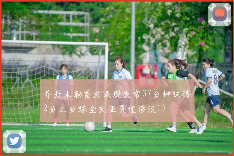 乔丹米勒首发表现失常37分钟仅得2分三分球全失正负值惨淡17