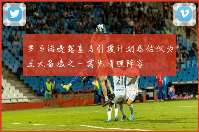 罗马诺透露皇马引援计划恩佐仅为五大备选之一需先清理阵容