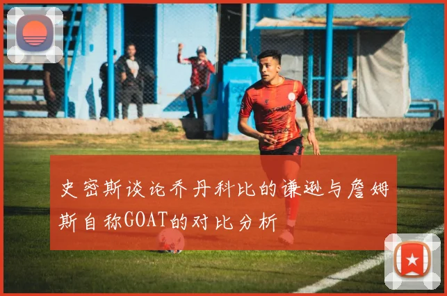 史密斯谈论乔丹科比的谦逊与詹姆斯自称GOAT的对比分析