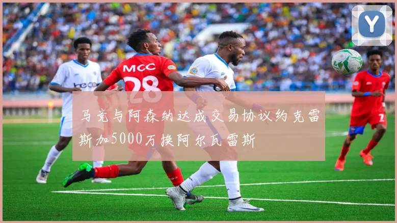 马竞与阿森纳达成交易协议约克雷斯加5000万换阿尔瓦雷斯
