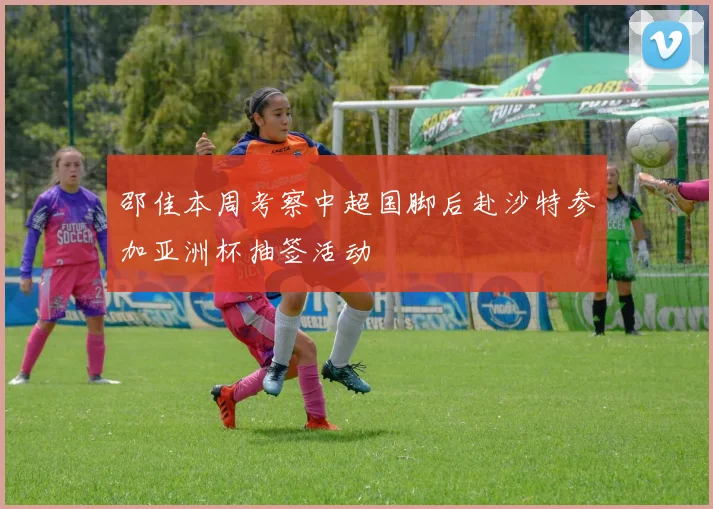 邵佳本周考察中超国脚后赴沙特参加亚洲杯抽签活动