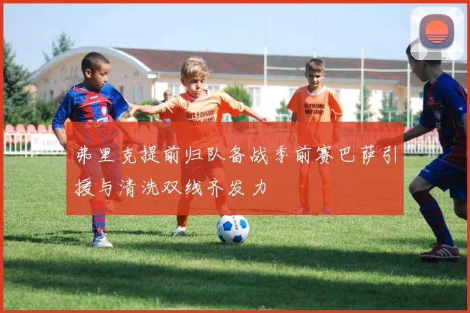 弗里克提前归队备战季前赛巴萨引援与清洗双线齐发力