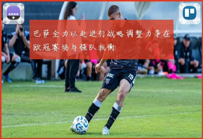 巴萨全力以赴进行战略调整力争在欧冠赛场与强队抗衡