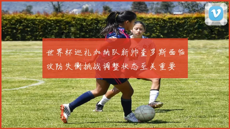 世界杯巡礼加纳队新帅奎罗斯面临攻防失衡挑战调整状态至关重要