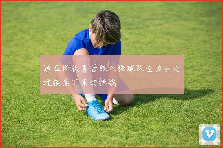 迪亚斯欣喜晋级八强球队全力以赴迎接接下来的挑战